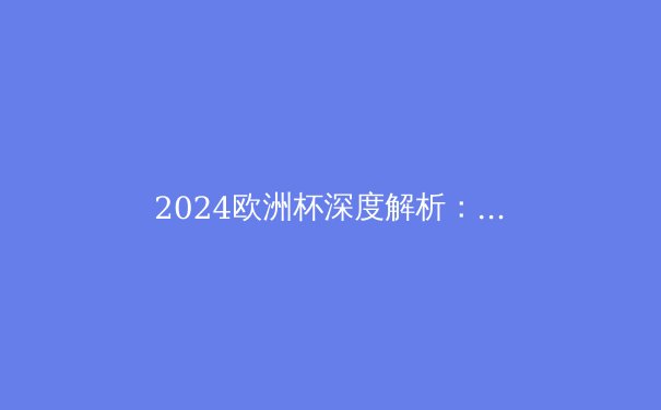 2024欧洲杯深度解析：西班牙夺冠背后的战术革新与青春风暴 - 2